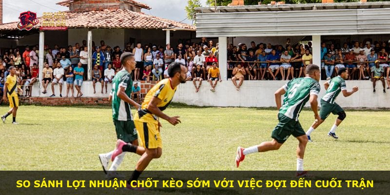 So sánh lợi nhuận chốt kèo sớm với việc đợi đến cuối trận